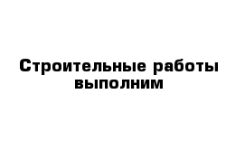 Строительные работы выполним 